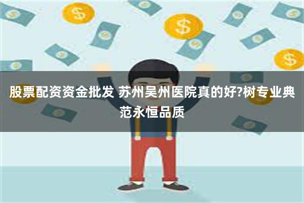 股票配资资金批发 苏州吴州医院真的好?树专业典范永恒品质