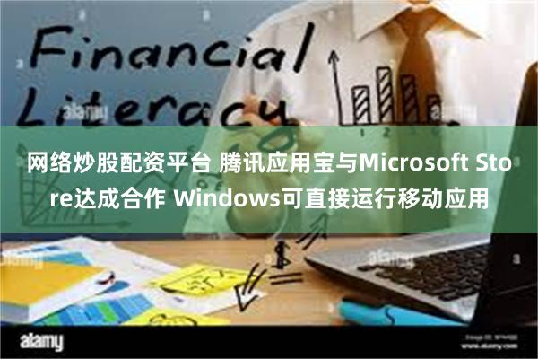 网络炒股配资平台 腾讯应用宝与Microsoft Store达成合作 Windows可直接运行移动应用