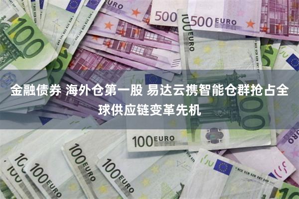 金融债券 海外仓第一股 易达云携智能仓群抢占全球供应链变革先机