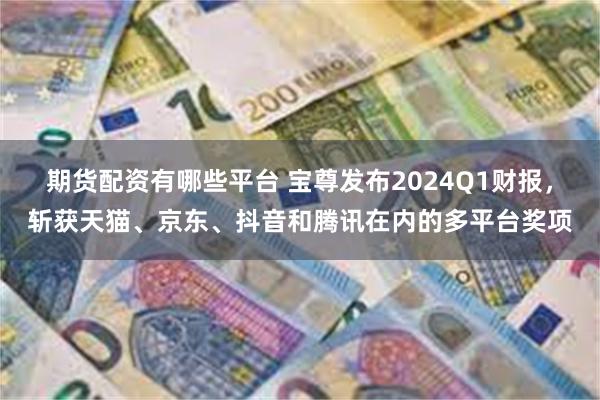 期货配资有哪些平台 宝尊发布2024Q1财报，斩获天猫、京东、抖音和腾讯在内的多平台奖项