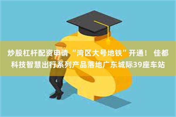 炒股杠杆配资申请 “湾区大号地铁”开通！ 佳都科技智慧出行系列产品落地广东城际39座车站