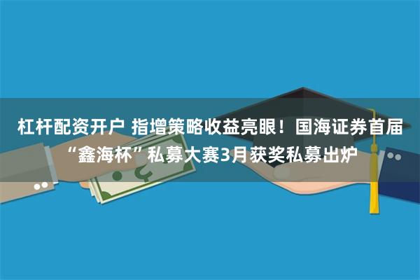 杠杆配资开户 指增策略收益亮眼！国海证券首届“鑫海杯”私募大赛3月获奖私募出炉