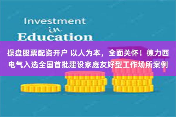 操盘股票配资开户 以人为本，全面关怀！德力西电气入选全国首批建设家庭友好型工作场所案例