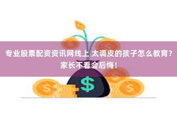 专业股票配资资讯网线上 太调皮的孩子怎么教育？家长不看会后悔！