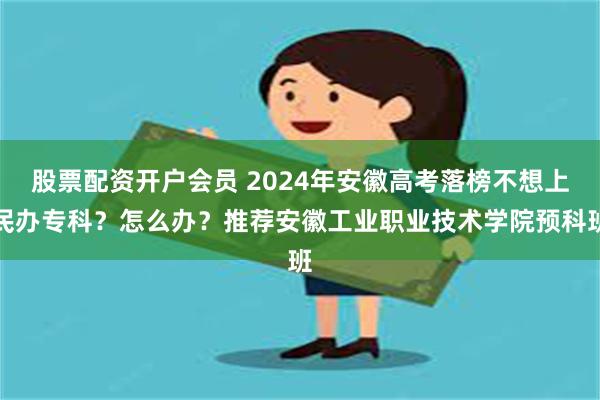 股票配资开户会员 2024年安徽高考落榜不想上民办专科？怎么办？推荐安徽工业职业技术学院预科班