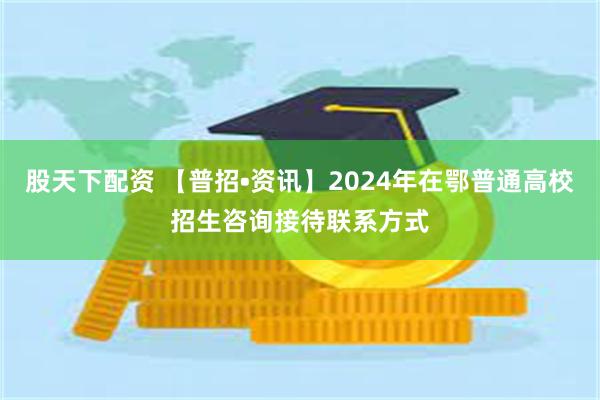 股天下配资 【普招•资讯】2024年在鄂普通高校招生咨询接待联系方式