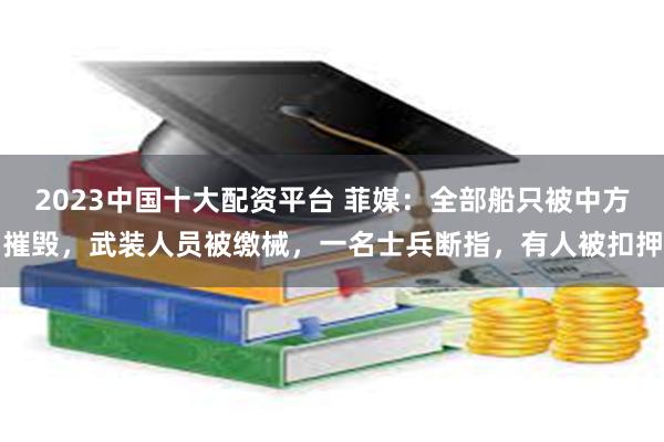 2023中国十大配资平台 菲媒：全部船只被中方摧毁，武装人员被缴械，一名士兵断指，有人被扣押