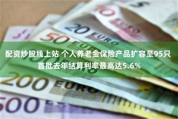 配资炒股线上站 个人养老金保险产品扩容至95只 首批去年结算利率最高达5.6%