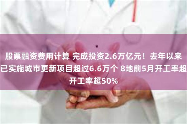 股票融资费用计算 完成投资2.6万亿元！去年以来全国已实施城市更新项目超过6.6万个 8地前5月开工率超50%