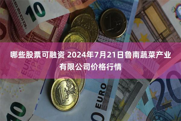 哪些股票可融资 2024年7月21日鲁南蔬菜产业有限公司价格行情