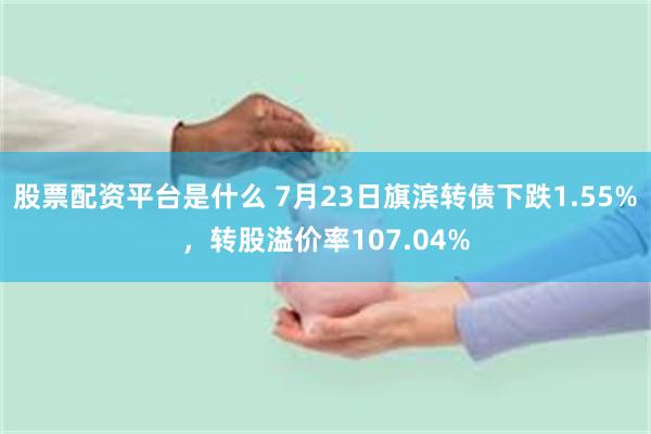 股票配资平台是什么 7月23日旗滨转债下跌1.55%，转股溢价率107.04%