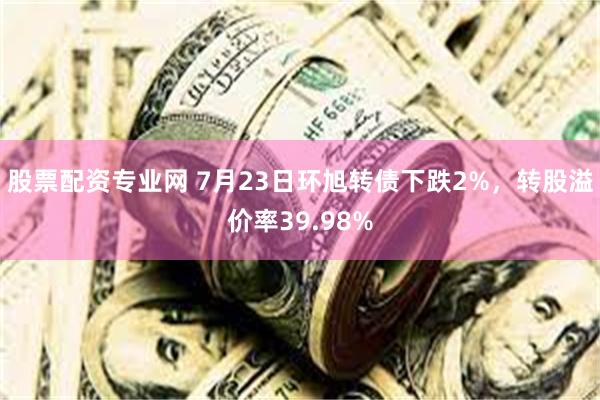 股票配资专业网 7月23日环旭转债下跌2%，转股溢价率39.98%