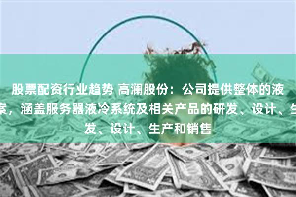 股票配资行业趋势 高澜股份：公司提供整体的液冷解决方案，涵盖服务器液冷系统及相关产品的研发、设计、生产和销售