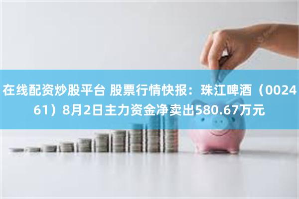 在线配资炒股平台 股票行情快报：珠江啤酒（002461）8月2日主力资金净卖出580.67万元