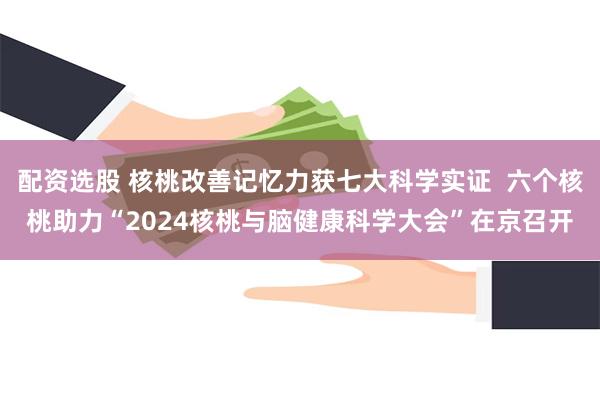 配资选股 核桃改善记忆力获七大科学实证  六个核桃助力“2024核桃与脑健康科学大会”在京召开