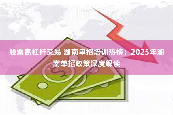 股票高杠杆交易 湖南单招培训热榜；2025年湖南单招政策深度解读