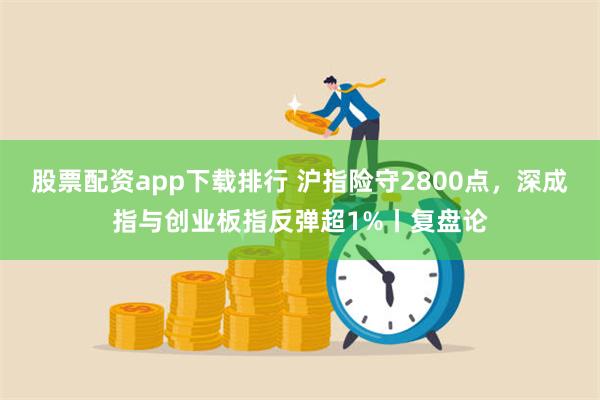 股票配资app下载排行 沪指险守2800点，深成指与创业板指反弹超1%丨复盘论