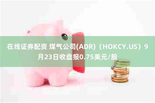 在线证券配资 煤气公司(ADR)（HOKCY.US）9月23日收盘报0.75美元/股