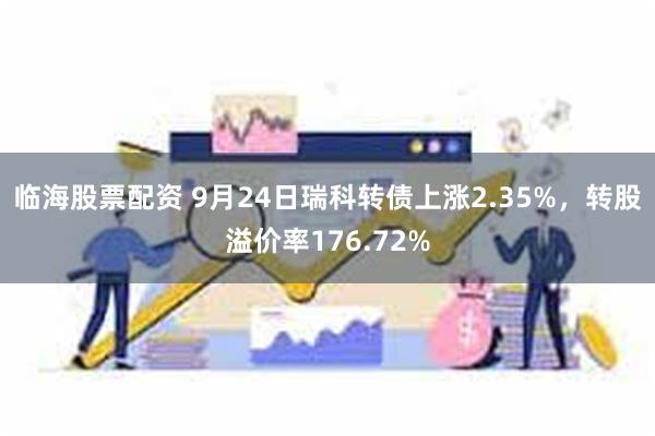 临海股票配资 9月24日瑞科转债上涨2.35%，转股溢价率176.72%