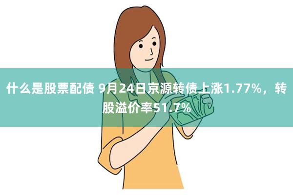 什么是股票配债 9月24日京源转债上涨1.77%，转股溢价率51.7%