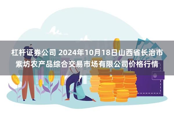 杠杆证券公司 2024年10月18日山西省长治市紫坊农产品综合交易市场有限公司价格行情