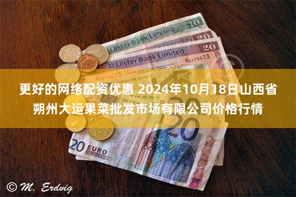 更好的网络配资优惠 2024年10月18日山西省朔州大运果菜批发市场有限公司价格行情