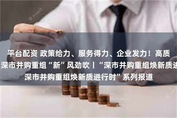 平台配资 政策给力、服务得力、企业发力！高质量案例接连涌现 深市并购重组“新”风劲吹丨“深市并购重组焕新质进行时”系列报道