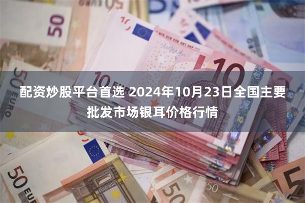 配资炒股平台首选 2024年10月23日全国主要批发市场银耳价格行情