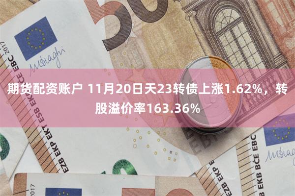 期货配资账户 11月20日天23转债上涨1.62%，转股溢价率163.36%