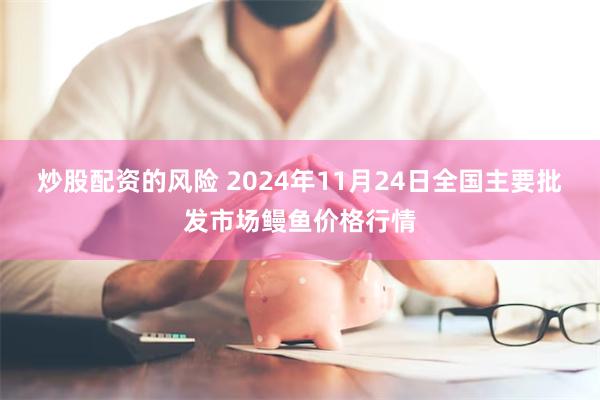 炒股配资的风险 2024年11月24日全国主要批发市场鳗鱼价格行情