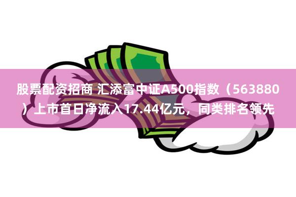 股票配资招商 汇添富中证A500指数（563880）上市首日净流入17.44亿元，同类排名领先