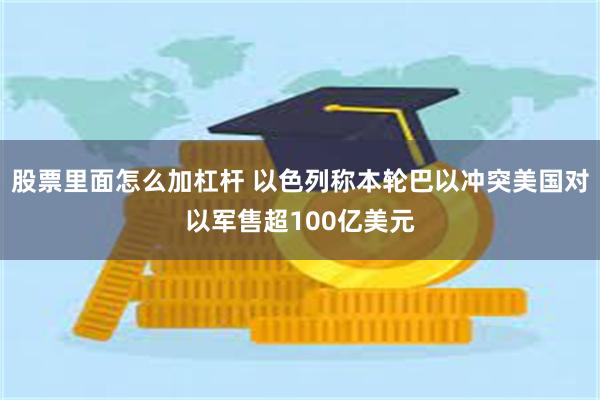 股票里面怎么加杠杆 以色列称本轮巴以冲突美国对以军售超100亿美元