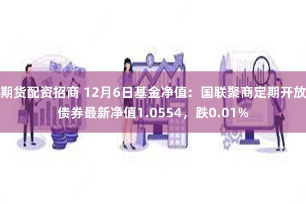 期货配资招商 12月6日基金净值：国联聚商定期开放债券最新净值1.0554，跌0.01%