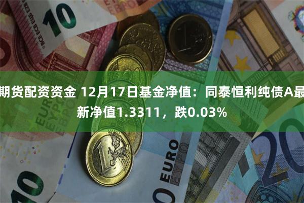 期货配资资金 12月17日基金净值：同泰恒利纯债A最新净值1.3311，跌0.03%