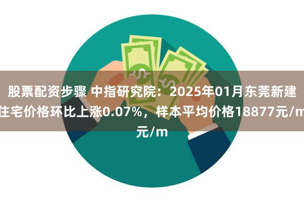 股票配资步骤 中指研究院：2025年01月东莞新建住宅价格环比上涨0.07%，样本平均价格18877元/m