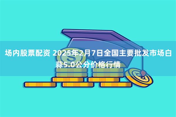 场内股票配资 2025年2月7日全国主要批发市场白蒜5.0公分价格行情