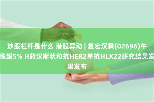 炒股杠杆是什么 港股异动 | 复宏汉霖(02696)午后涨超5% H药汉斯状和抗HER2单抗HLX22研究结果发布