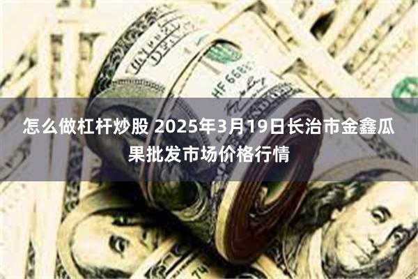 怎么做杠杆炒股 2025年3月19日长治市金鑫瓜果批发市场价格行情